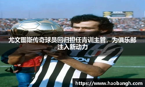 尤文图斯传奇球员回归担任青训主管，为俱乐部注入新动力
